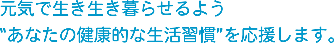 元気で生き生き暮らせるよう “あなたの健康的な生活習慣” を応援します。